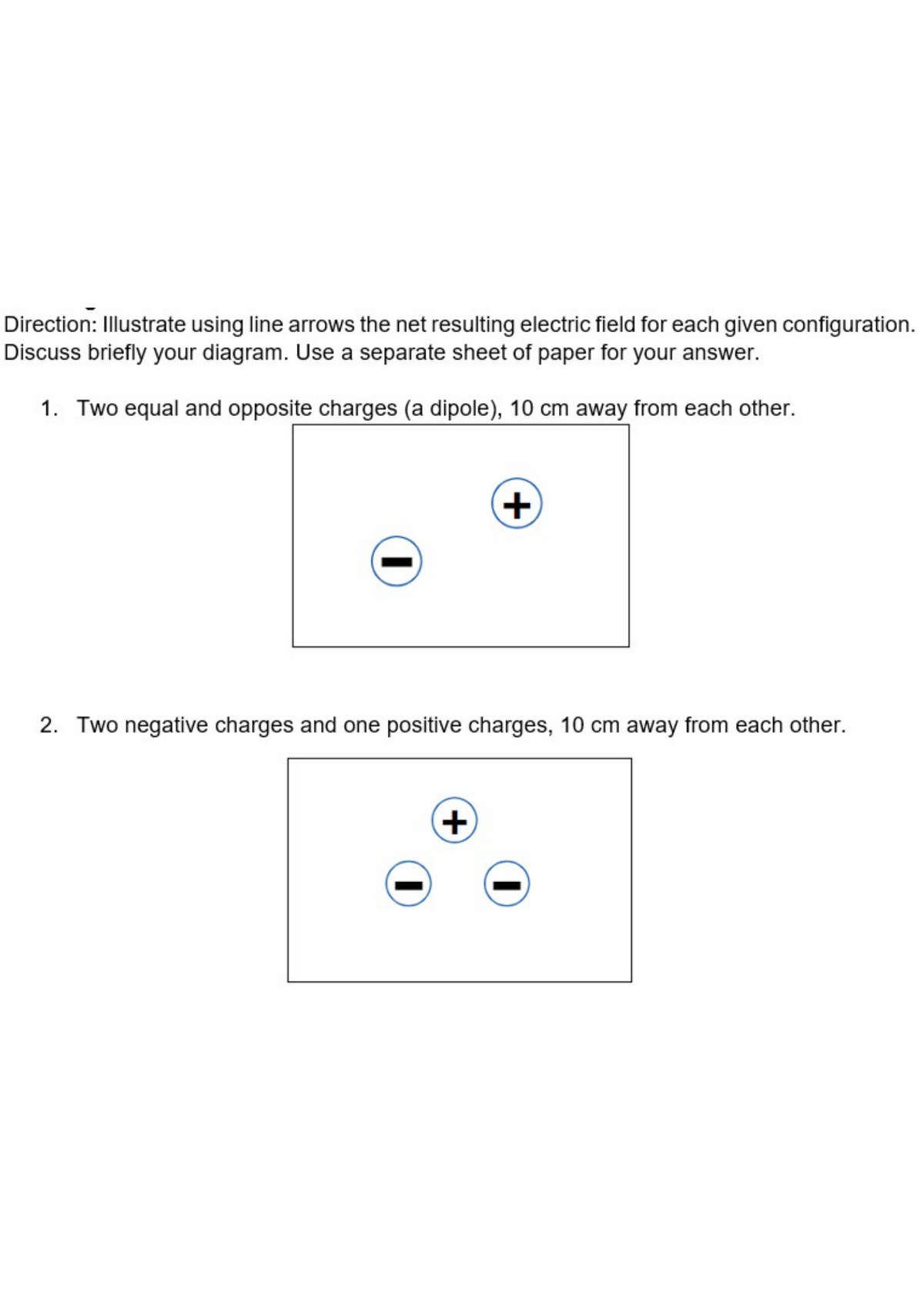 Direction: Illustrate using line arrows the net resulting electric field for each given configuration.
Discuss briefly your diagram. Use a separate sheet of paper for your answer.
1. Two equal and opposite charges (a dipole), 10 cm away from each other.
+,
2. Two negative charges and one positive charges, 10 cm away from each other.
