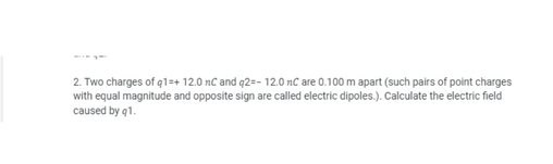 2. Two charges of q1=+ 12.0 nC and q2=- 12.0 nC are 0.100 m apart (such pairs of point charges
with equal magnitude and opposite sign are called electric dipoles.). Calculate the electric field
caused by q1.
