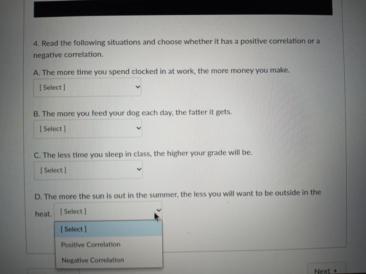 4. Read the following situations and choose whether it has a positive correlation or a
negative correlation.
A. The more time you spend clocked in at work, the more money you make.
[ Select]
B. The more you feed your dog each day, the fatter it gets.
Select]
C. The less time you sleep in class, the higher your grade will be.
[ Select]
D. The more the sun is out in the summer, the less you will want to be outside in the
heat. Select )
[Select]
Positive Correlation
Negative Correlation
Next
