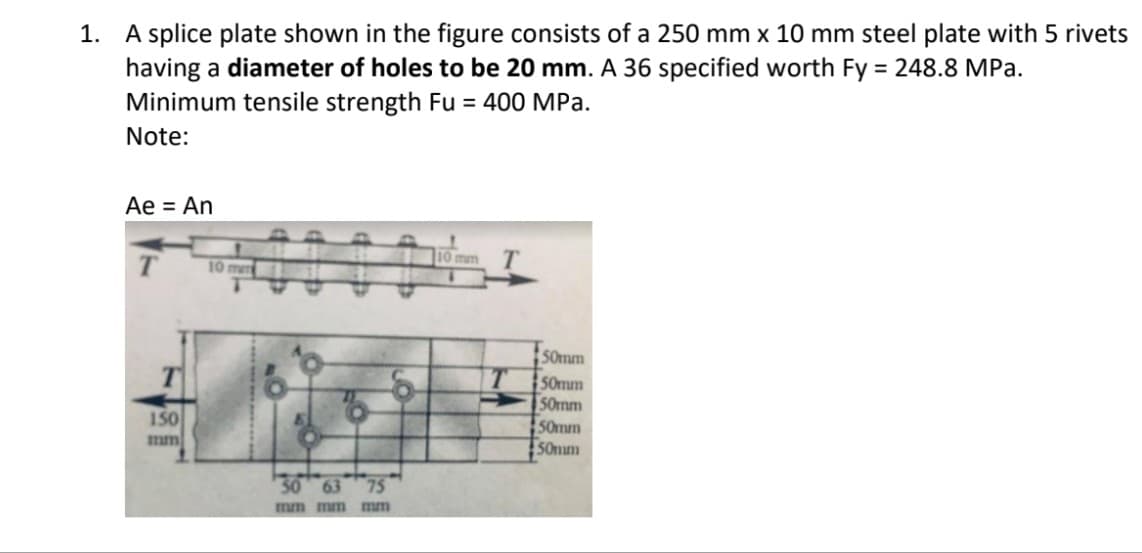 1. A splice plate shown in the figure consists of a 250 mm x 10 mm steel plate with 5 rivets
having a diameter of holes to be 20 mm. A 36 specified worth Fy = 248.8 MPa.
Minimum tensile strength Fu = 400 MPa.
%3D
Note:
Ae = An
mm
10 mm
50mm
S0mm
S0mm
50mm
S0num
150
mm
30 63
75
mm mm mm
