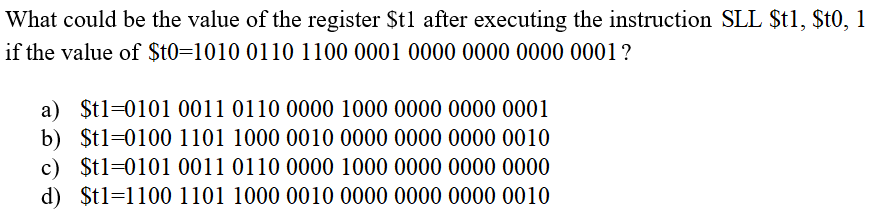 What could be the value of the register $t1 after executing the instruction SLL $t1, $t0, 1
if the value of $t0=1010 0110 1100 0001 0000 0000 0000 0001?
a) $t1=0101 0011 0110 0000 1000 0000 0000 0001
b) $t1=0100 1101 1000 0010 0000 0000 0000 0010
c) $t1=0101 0011 0110 0000 1000 0000 0000 0000
d) $t1=1100 1101 1000 0010 0000 0000 0000 0010
