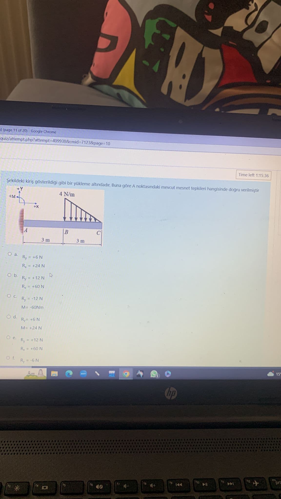 5) (page 11 of 20) - Google Chrome
quiz/attempt.php?attempt=409938&cmid=7123&page=10
+M-
Şekildeki kiriş gösterildi��i gibi bir yükleme altındadır. Buna göre A noktasındaki mevcut mesnet tepkileri hangisinde doğru verilmiştir
4 N/m
O a.
O b.
O C.
O d.
Oe.
Of.
A
*
3 m
Ry = +6 N
Ry = +24 N
Ry = +12 N
Ry = +60 N
Ry = -12 N
M= -60Nm
Ry= +6 N
M= +24 N
R₂ = +12 N
Ry = +60 N
Ry = -6 N
B
ts
3 m
16
49
fa
hp
D
fg
ho
AII
Time left 1:15:36
D
15
prt