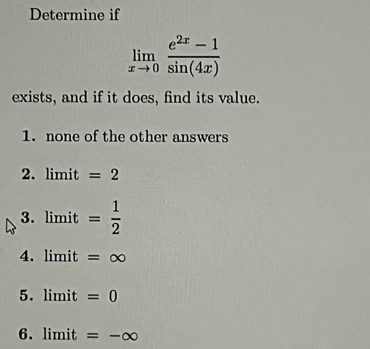 Determine if
e2-1
lim
→0 sin(4x)
exists, and if it does, find its value.
1. none of the other answers
4
2. limit = 2
1
2
4. limit = ∞
3. limit =
5. limit = 0
6. limit = 88