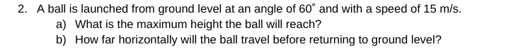 2. A ball is launched from ground level at an angle of 60° and with a speed of 15 m/s.
a) What is the maximum height the ball will reach?
b) How far horizontally will the ball travel before returning to ground level?