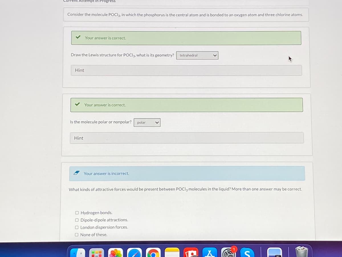 tempt in Progress
Consider the molecule POCIą, in which the phosphorus is the central atom and is bonded to an oxygen atom and three chlorine atoms.
Your answer is correct.
Draw the Lewis structure for POCI3, what is its geometry?
tetrahedral
Hint
Your answer is correct.
Is the molecule polar or nonpolar?
polar
Hint
Your answer is incorrect.
What kinds of attractive forces would be present between POCI, molecules in the liquid? More than one answer may be correct.
O Hydrogen bonds.
O Dipole-dipole attractions.
O London dispersion forces.
O None of these.
