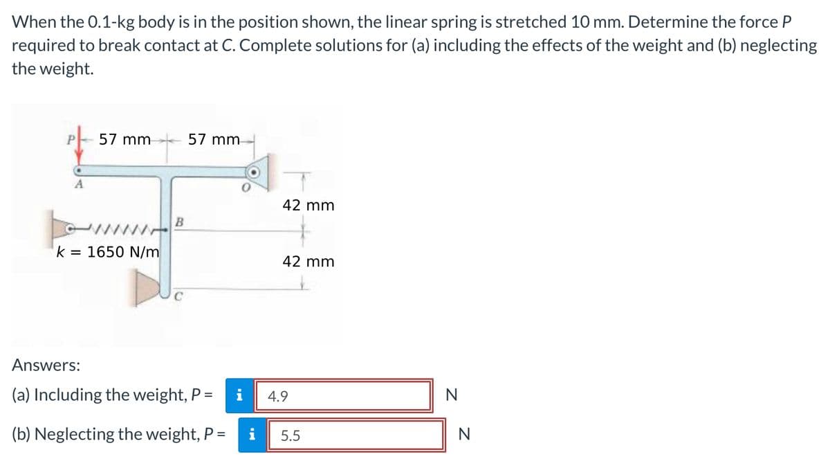 When the 0.1-kg body is in the position shown, the linear spring is stretched 10 mm. Determine the force P
required to break contact at C. Complete solutions for (a) including the effects of the weight and (b) neglecting
the weight.
57 mm
57 mm
42 mm
www.
k = 1650 N/m
42 mm
Answers:
(a) Including the weight, P =
i
4.9
N
%3D
(b) Neglecting the weight, P =
i
5.5
