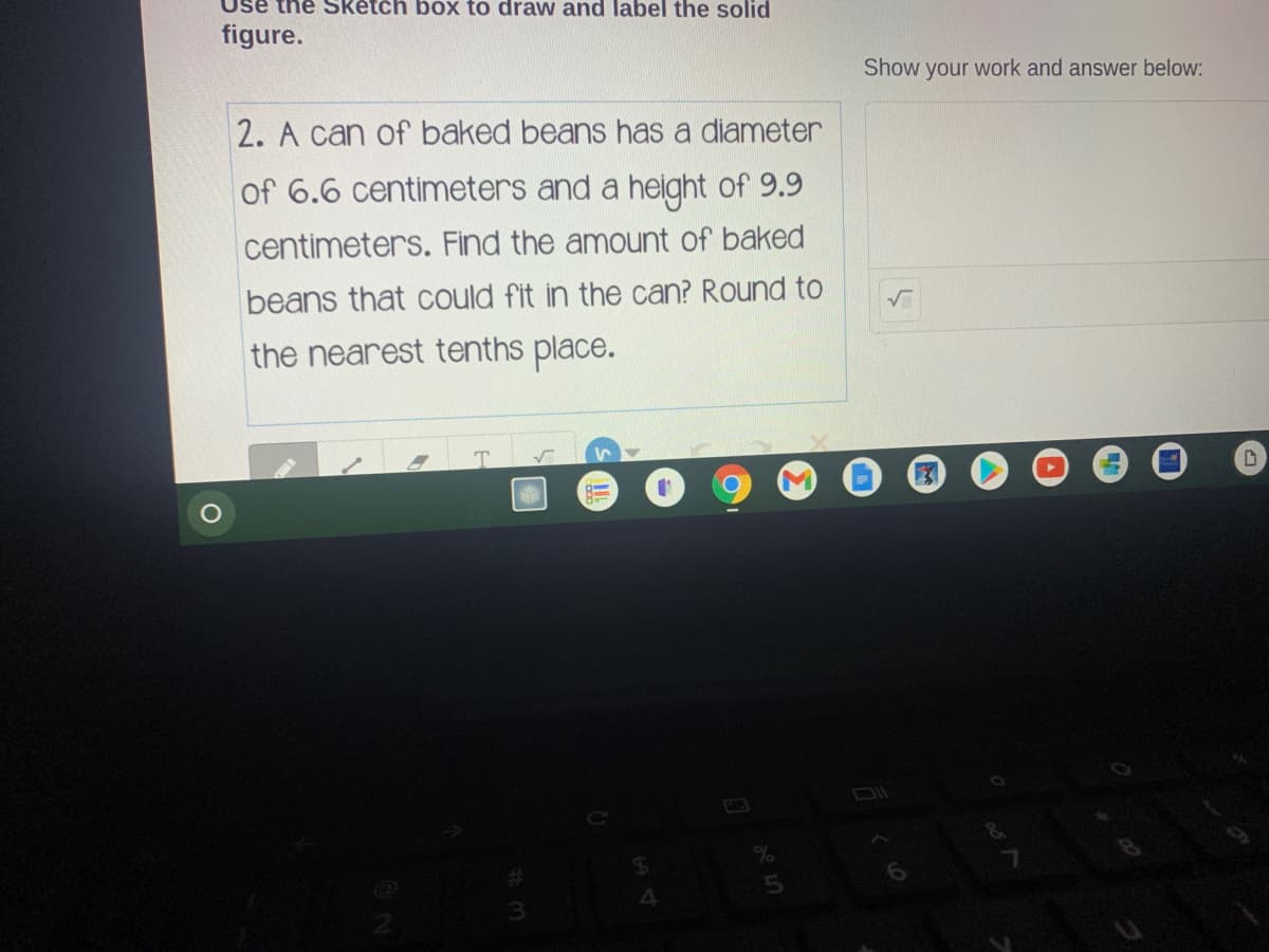 Use the Sketch box to draw and label the solid
figure.
Show your work and answer below:
2. A can of baked beans has a diameter
of 6.6 centimeters and a height of 9.9
centimeters. Find the amount of baked
beans that could fit in the can? Round to
the nearest tenths place.
