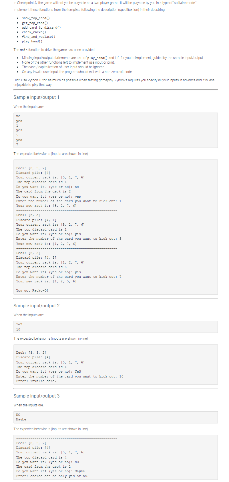 In Checkpoint A, the game will not yet be playable as a two-player game. It will be playable by you in a type of "solitaire mode."
Implement these functions from the template following the description (specification) in their docstring:
. show_top_card()
get_top_card()
• add_card_to_discard()
• check_racko()
find_and_replace()
• play_hand()
The main function to drive the game has been provided.
Missing input/output statements are part of play_hand() and left for you to implement, guided by the sample input/output.
None of the other functions left to implement use input or print.
• The case / capitalization of user input should be ignored.
.
On any invalid user input, the program should exit with a non-zero exit code.
Hint: Use Python Tutor. as much as possible when testing gameplay. Zybooks requires you specify all your inputs in advance and it is less
enjoyable to play that way.
Sample input/output 1
When the inputs are:
no
yes
1
yes
5
yes
7
The expected behavior is (inputs are shown in-line)
Deck: [8, 3, 2]
Discard pile: [4]
Your current rack is: [5, 1, 7, 6]
The top discard card is 4
Do you want it? (yes or no): no
The card from the deck is 2
Do you want it? (yes or no): yes
Enter the number of the card you want to kick out: 1
Your new rack is: [5, 2, 7, 6]
Deck: [8, 3]
Discard pile: [4, 1]
Your current rack is: [5, 2, 7, 6]
The top discard card is 1
Do you want it? (yes or no): yes
Enter the number of the card you want to kick out: 5
Your new rack is: [1, 2, 7, 6]
Deck: [8, 3]
Discard pile: [4, 5]
Your current rack is: [1, 2, 7, 6]
The top discard card is 5
Do you want it? (yes or no): yes.
Enter the number of the card you want to kick out: 7
Your new rack is: [1, 2, 5, 6]
You got Racko-0!
Sample input/output 2
When the inputs are:
YeS
10
The expected behavior is (inputs are shown in-line)
Deck: [8, 3, 2]
Discard pile: [4]
Your current rack is: [5, 1, 7, 6]
The top discard card is 4
Do you want it? (yes or no): Yes
Enter the number of the card you want to kick out: 10
Error: invalid card.
Sample input/output 3
When the inputs are:
NO
Maybe
The expected behavior is (inputs are shown in-line)
Deck: [8, 3, 2]
Discard pile: [4]
Your current rack is: [5, 1, 7, 6]
The top discard card is 4
Do you want it? (yes or no): NO
The card from the deck is 2
Do you want it? (yes or no): Maybe
Error: choice can be only yes or no.