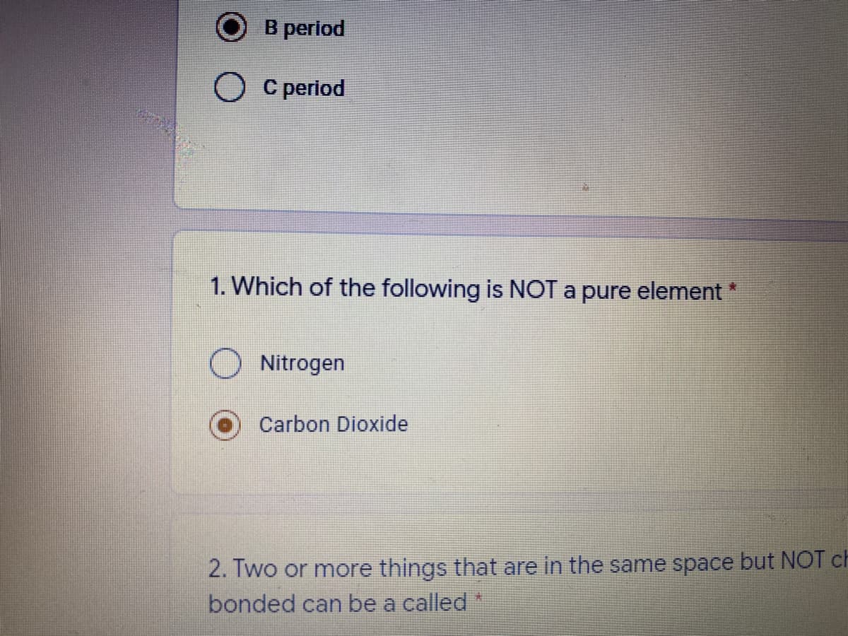 B period
О Среriod
1. Which of the following is NOT a pure element
Nitrogen
Carbon Dioxide
2. Two or more things that are in the same space but NOT ch
bonded can be a called
