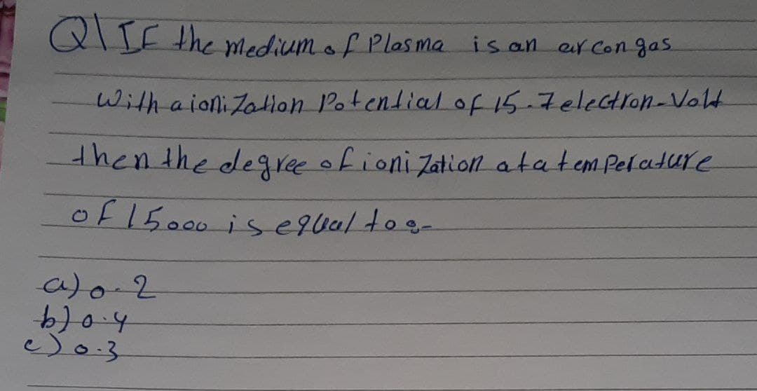 QIIE the Mediumof Plasma is an er Con gas.
With a ioni Zatlon Potendial of 15.7eleGtron-Volt
thenthe degree ofioni Zation atatem Pelature
of 15000 is e9ualtos-
a)0-2
2019
