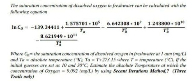 The saturation concentration of dissolved oxygen in freshwater can be calculated with the
following equation
In Co = -139.34411 +
8. 621949 • 101
1.575701 105 6.642308 • 10 1.243800 - 1010
Ta
Where Co the saturation concentration of dissolved oxygen in freshwater at I atm (mg/L)
and Ta = absolute temperature (K), Ta = T+273.15 where T = temperature (°C). If the
initial guesses are set as 10 and 30°C, Estimate the absolute Temperature at which the
concentration of Oxygen = 9.092 (mg/L) by using Secant Iterations Method,? (Three
Trails only)
