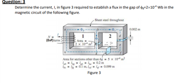 Question: 3
Determine the current, I, in figure 3 required to establish a flux in the gap of 6=2x10*Wb in the
magnetic circuit of the following figure.
- Sheet steel throughout
0.002 m
1
Area =
2 x 10
(ExF)turns
Area for sections other than bg-5 x 10 m²
lab - Ing - l - - 0.2 m
Ibe = - 01 m, lod ▪ lf ▪ 0.099 m
Figure 3
