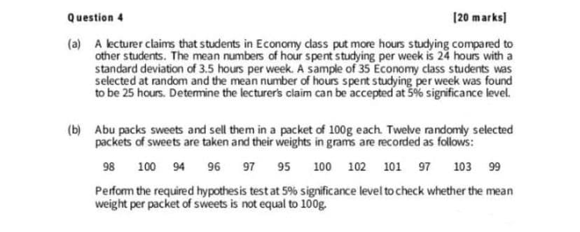 Question 4
[20 marks)
(a) A lecturer claims that students in Economy dass put more hours studying compared to
other students. The mean numbers of hour spent studying per week is 24 hours with a
standard deviation of 3.5 hours per week. A sample of 35 Economy class students was
selected at random and the mean number of hours spent studying per week was found
to be 25 hours. Detemine the lecturer's claim can be accepted at 5% significance level.
(b) Abu packs sweets and sell them in a packet of 100g each. Twelve randomly selected
packets of sweets are taken and their weights in grams are recorded as follows:
98
100 94
96
97
95
100
102
101 97
103 99
Perform the required hypothes is test at 5% significance level to check whether the mean
weight per packet of sweets is not equal to 100g.
