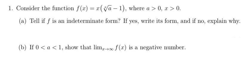 1. Consider the function f(x) = x(Va – 1), where a > 0, x > 0.
%3D
(a) Tell if f is an indeterminate form? If yes, write its form, and if no, explain why.
(b) If 0 < a < 1, show that lim, f (x) is a negative number.
