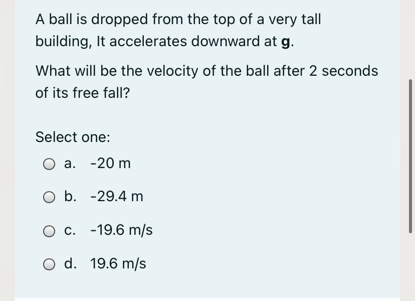 A ball is dropped from the top of a very tall
building, It accelerates downward at g.
What will be the velocity of the ball after 2 seconds
of its free fall?
Select one:
а. -20 m
O b. -29.4 m
с. -19.6 m/s
O d. 19.6 m/s
