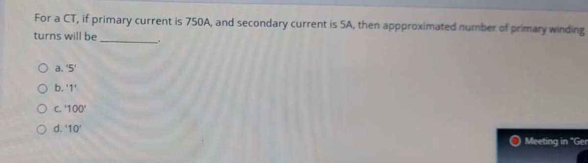 For a CT, if primary current is 750A, and secondary current is 5A, then appproximated nurmber of primary winding
turns will be
O a. 5'
O b.'1'
OC.100'
O d. '10'
Meeting in "Gem
