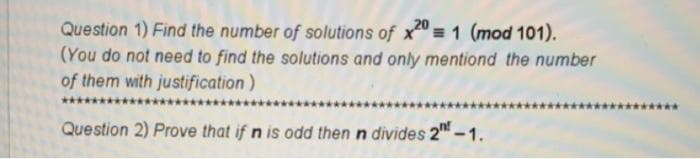 Question 1) Find the number of solutions of x = 1 (mod 101).
(You do not need to find the solutions and only mentiond the number
of them with justification)
Question 2) Prove that if n is odd then n divides 2" -1.
