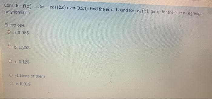 Consider f(z) = 3z - cos(2r) over (0.5,1). Find the error bound for E,(z). (Error for the Linear Lagrange
polynomials)
Select one:
O a. 0.985
O b. 1.253
O c. 0.125
O d. None of them
O e. 0.012
