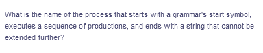 What is the name of the process that starts with a grammar's start symbol,
executes a sequence of productions, and ends with a string that cannot be
extended further?
