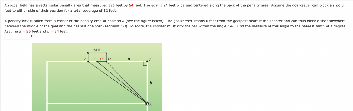 A soccer field has a rectangular penalty area that measures 136 feet by 54 feet. The goal is 24 feet wide and centered along the back of the penalty area. Assume the goalkeeper can block a shot 6
feet to either side of their position for a total coverage of 12 feet.
A penalty kick is taken from a corner of the penalty area at position A (see the figure below). The goalkeeper stands 6 feet from the goalpost nearest the shooter and can thus block a shot anywhere
between the middle of the goal and the nearest goalpost (segment CD). To score, the shooter must kick the ball within the angle CAE. Find the measure of this angle to the nearest tenth of a degree.
Assume a = 56 feet and b = 54 feet.
O
E
24 ft
C 12' D
a
B
b