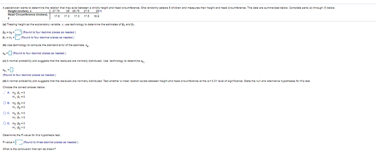 A pediatrician wants to determine the relation that may exist between a child's height and head circumference. She randomly selects 5 children and measures their height and head circumference. The data are summarized below. Complete parts (a) through (f) below.
Height (inches), x
Head Circumference (inches),
| 27.75
28 26.75
27.5
250
17.6
17.3
17.3
17.5
16.9
(a) Treating height as the explanatory variable, x, use technology to determine the estimates of Bo and B -
Po bo =
(Round to four decimal places as needed.)
B1 sb1 = (Round to four decimal places as needed.)
(b) Use technology
compute the standard error of the estimate, s-
s. =(Round to four decimal places as needed.)
(c) A normal probability plot suggests that the residuals are normally distributed. Use technology to determine sb. -
(Round to four decimal places as needed.)
(d) A normal probability plot suggests that the residuals are normally distributed. Test whether a linear relation exists between height and head circumference at the a= 0.01 level of significance. State the null and alternative hypotheses for this test.
Choose the correct answer below.
A. Hp: B, -0
H: B, *0
O B. Ho: Po = 0
H: Bo #0
OC. Ho: B, =0
H: B1 > 0
OD. Ho: Po =0
H: Bo >0
Determine the P-value for this hypothesis test.
P-value = (Round to three decimal places as needed.)
What is the conclusion that can be drawn?
