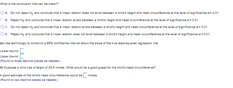 What is the conclusion that can be drawn?
O A. Do not reject H, and conclude that a linear relation does not exist between a child's height and head circumference at the level of significance a=0.01.
(B. Reject Ho and conclude that a linear relation exists between a child's height and head circumference at the level of significance a = 0.01.
Oc. Do not reject Hn and conclude that a linear relation exists between a child's height and head circumference at the level of significance a= 0.01.
O D. Reject Ho and conclude that a linear relation does not exist between a child's height and head circumference at the level of significance a = 0.01.
(e) Use technology to construct a 95% confidence interval about the slope of the true least-squares regression line.
Lower bound:
Upper bound:
(Round to three decimal places as needed.)
(f) Suppose a child has a height of 26.5 inches. What would be a good guess for the child's head circumference?
A good estimate of the child's head circumference would be
inches.
(Round to two decimal places as needed.)
