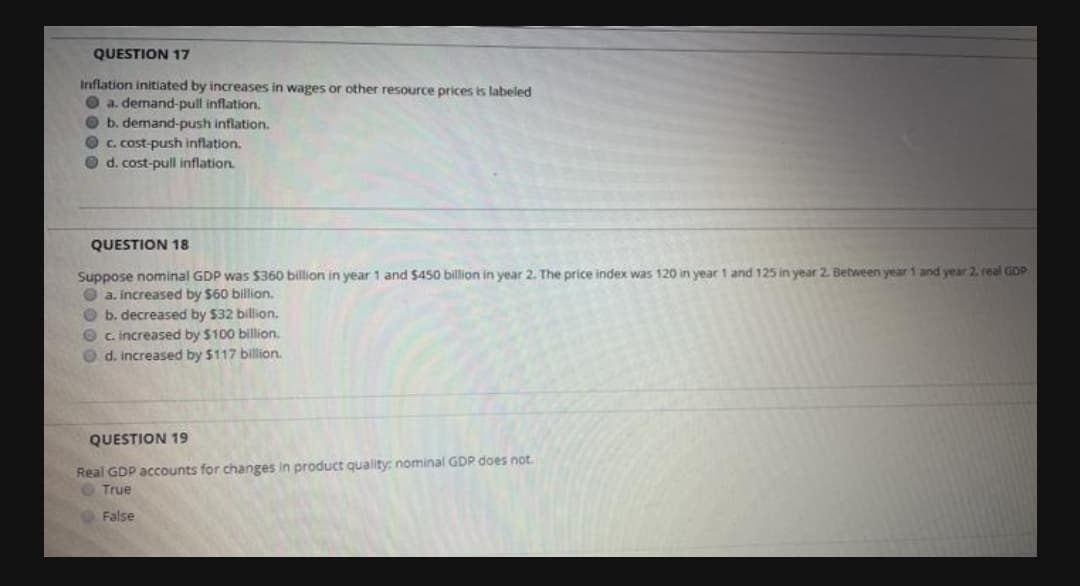 QUESTION 17
Inflation initiated by increases in wages or other resource prices is labeled
O a. demand-pull inflation.
O b. demand-push inflation.
O c. cost-push inflation.
O d. cost-pull inflation.
QUESTION 18
Suppose nominal GDP was $360 billion in year 1 and $450 billion in year 2. The price index was 120 in year 1 and 125 in year 2. Between year 1 and year 2. real GDP
O a. Increased by $60 billion.
O b. decreased by $32 billion.
O c. increased by $100 billion.
O d. increased by $117 billion.
QUESTION 19
Real GDP accounts for changes in product quality: nominal GDP does not.
True
False
