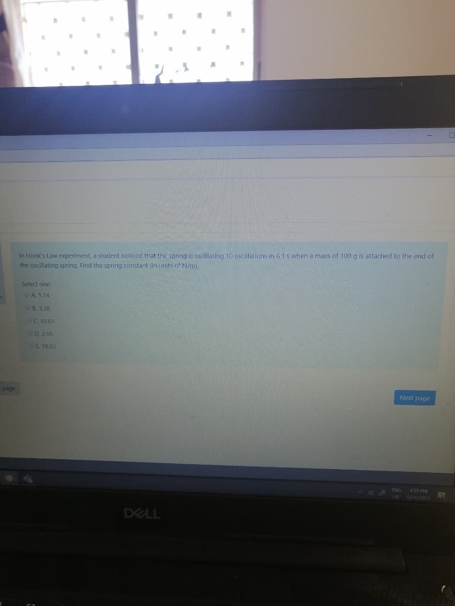 In Hook's Law experiment, a student noticod that the spring is oscillating 10 oscillations in 6.1 s when a mass of 100 g is attached to the end of
the oscillating spring, Find the spring constant (ih units o N/m).
Select one:
OA. 1.14
OB. 3.38
OC 10.61
OD 2.65
OE. 18.83
spage
Next page
A G A ENG
4.59 PM
UK 5/24/202 1
DELL
