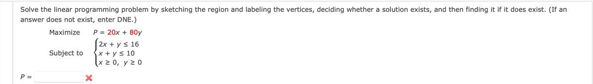 Solve the linear programming problem by sketching the region and labeling the vertices, deciding whether a solution exists, and then finding it if it does exist. (If an answer does not exist, enter DNE.)

Maximize:  
\[ P = 20x + 80y \]

Subject to:  
\[
\begin{align*}
2x + y & \leq 16 \\
x + y & \leq 10 \\
x & \geq 0 \\
y & \geq 0 \\
\end{align*}
\]

\[ P = \ \_\_\_ \]

A red "X" indicates an incorrect entry in the provided answer box.