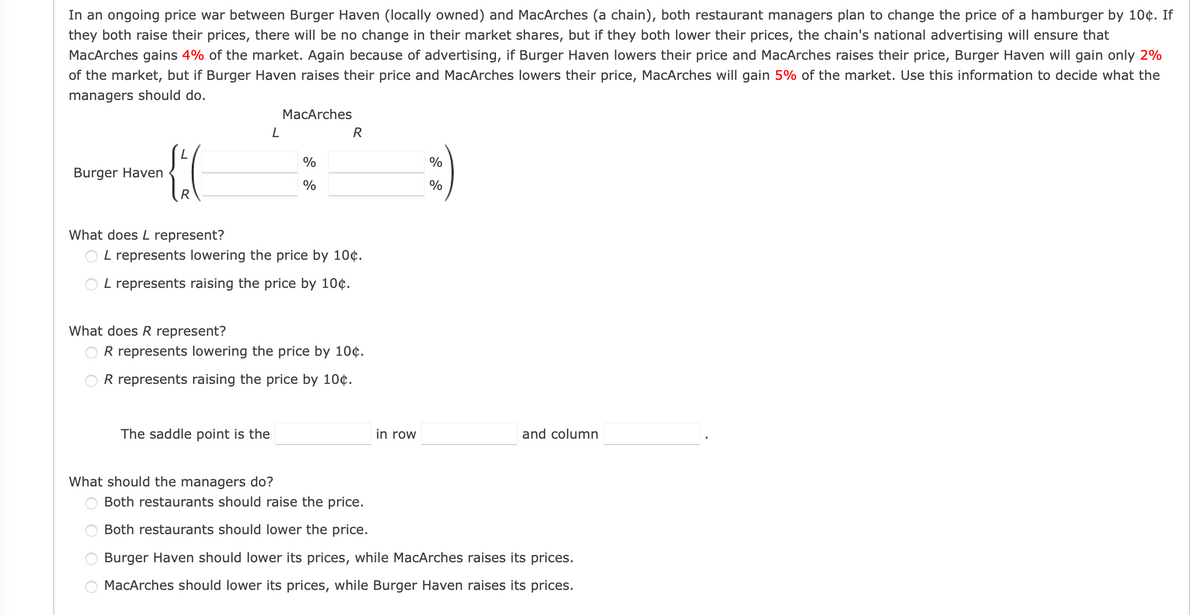 In an ongoing price war between Burger Haven (locally owned) and MacArches (a chain), both restaurant managers plan to change the price of a hamburger by 10¢. If
they both raise their prices, there will be no change in their market shares, but if they both lower their prices, the chain's national advertising will ensure that
MacArches gains 4% of the market. Again because of advertising, if Burger Haven lowers their price and MacArches raises their price, Burger Haven will gain only 2%
of the market, but if Burger Haven raises their price and MacArches lowers their price, MacArches will gain 5% of the market. Use this information to decide what the
managers should do.
MacArches
R
%
%
Burger Haven
What does L represent?
O L represents lowering the price by 10¢.
O L represents raising the price by 10¢.
What does R represent?
R represents lowering the price by 10¢.
OR represents raising the price by 10¢.
The saddle point is the
in row
and column
What should the managers do?
O Both restaurants should raise the price.
Both restaurants should lower the price.
Burger Haven should lower its prices, while MacArches raises its prices.
MacArches should lower its prices, while Burger Haven raises its prices.
O O
