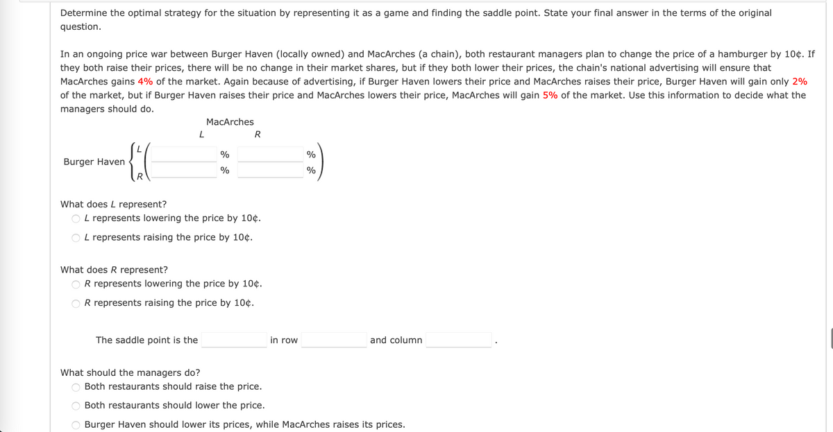 Determine the optimal strategy for the situation by representing it as a game and finding the saddle point. State your final answer in the terms of the original
question.
In an ongoing price war between Burger Haven (locally owned) and MacArches (a chain), both restaurant managers plan to change the price of a hamburger by 10¢. If
they both raise their prices, there will be no change in their market shares, but if they both lower their prices, the chain's national advertising will ensure that
MacArches gains 4% of the market. Again because of advertising, if Burger Haven lowers their price and MacArches raises their price, Burger Haven will gain only 2%
of the market, but if Burger Haven raises their price and MacArches lowers their price, MacArches will gain 5% of the market. Use this information to decide what the
managers should do.
MacArches
R
%
%
Burger Haven
%
%
What does L represent?
L represents lowering the price by 10¢.
O L represents raising the price by 10¢.
What does R represent?
R represents lowering the price by 10¢.
OR represents raising the price by 10¢.
The saddle point is the
in row
and column
What should the managers do?
Both restaurants should raise the price.
Both restaurants should lower the price.
Burger Haven should lower its prices, while MacArches raises its prices.
