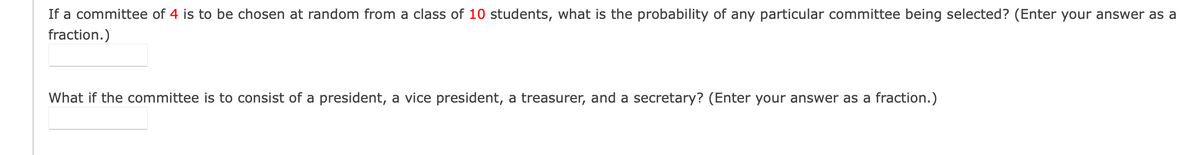 **Problem: Probability of Committee Selection**

If a committee of 4 is to be chosen at random from a class of 10 students, what is the probability of any particular committee being selected? (Enter your answer as a fraction.)

[Answer Box]

What if the committee is to consist of a president, a vice president, a treasurer, and a secretary? (Enter your answer as a fraction.)

[Answer Box]