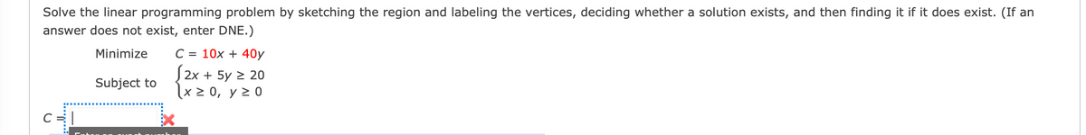 **Linear Programming Problem**

**Objective:**

Solve the linear programming problem by sketching the region, labeling the vertices, deciding whether a solution exists, and then finding it if it does exist. (If an answer does not exist, enter DNE.)

**Problem:**

Minimize: \( C = 10x + 40y \)

Subject to:
\[ 
\begin{align*}
2x + 5y & \geq 20 \\
x & \geq 0 \\
y & \geq 0 \\
\end{align*} 
\]

**Instructions:**

1. **Graph the Constraints**: Sketch the feasible region by plotting the lines represented by the inequalities. The feasible region is the area that satisfies all the given constraints.
   
2. **Find Vertices**: Identify and label the vertices (corner points) of the feasible region. These are points where the boundary lines intersect and could potentially minimize \( C \).

3. **Check for Solution**: Examine the feasible region to determine if it is bounded and if an optimal solution exists.

4. **Calculate Minimum Value**: If an optimal solution exists, substitute the vertices into the objective function \( C = 10x + 40y \) to find the minimum value.

5. **Determine Result**: If a solution exists, record the minimum value of \( C \). If no solution exists, input DNE (Does Not Exist).

Use this framework to approach linear programming problems systematically.