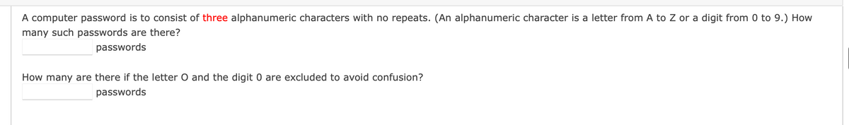 A computer password is to consist of three alphanumeric characters with no repeats. (An alphanumeric character is a letter from A to Z or a digit from 0 to 9.) How
many such passwords are there?
passwords
How many are there if the letter O and the digit 0 are excluded to avoid confusion?
passwords
