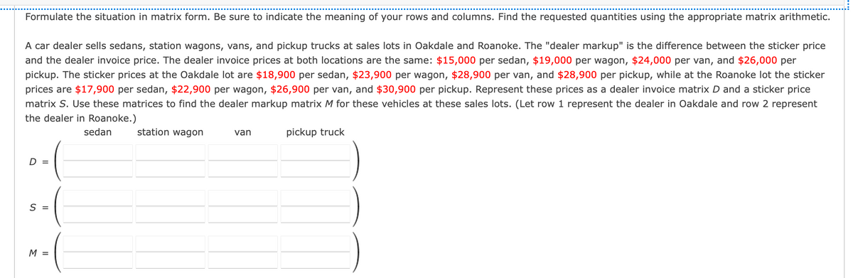 Formulate the situation in matrix form. Be sure to indicate the meaning of your rows and columns. Find the requested quantities using the appropriate matrix arithmetic.
A car dealer sells sedans, station wagons, vans, and pickup trucks at sales lots in Oakdale and Roanoke. The "dealer markup" is the difference between the sticker price
and the dealer invoice price. The dealer invoice prices at both locations are the same: $15,000 per sedan, $19,000 per wagon, $24,000 per van, and $26,000 per
pickup. The sticker prices at the Oakdale lot are $18,900 per sedan, $23,900 per wagon, $28,900 per van, and $28,900 per pickup, while at the Roanoke lot the sticker
prices are $17,900 per sedan, $22,900 per wagon, $26,900 per van, and $30,900 per pickup. Represent these prices as a dealer invoice matrix D and a sticker price
matrix S. Use these matrices to find the dealer markup matrix M for these vehicles at these sales lots. (Let row 1 represent the dealer in Oakdale and row 2 represent
the dealer in Roanoke.)
sedan
station wagon
van
pickup truck
D =
S =
M =
