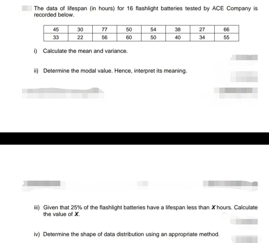 The data of lifespan (in hours) for 16 flashlight batteries tested by ACE Company is
recorded below.
45
33
30
22
77
56
50
60
i) Calculate the mean and variance.
54
50
38
40
ii) Determine the modal value. Hence, interpret its meaning.
27
34
66
55
!!!
iii) Given that 25% of the flashlight batteries have a lifespan less than X hours. Calculate
the value of X.
iv) Determine the shape of data distribution using an appropriate method.