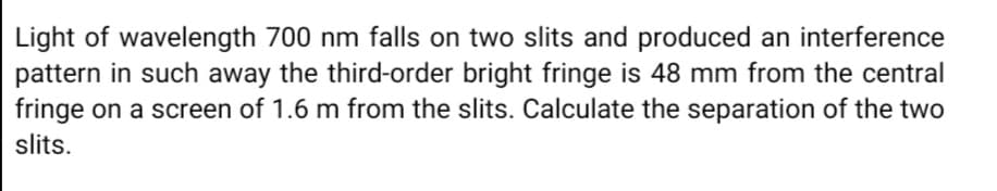 Light of wavelength 700 nm falls on two slits and produced an interference
pattern in such away the third-order bright fringe is 48 mm from the central
fringe on a screen of 1.6 m from the slits. Calculate the separation of the two
slits.