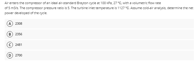 Air
enters the compressor of an ideal air-standard Brayton cycle at 100 kPa, 27 °C, with a volumetric flow rate
of 5 m3/s. The compressor pressure ratio is 5. The turbine inlet temperature is 1127 °C. Assume cold-air analysis, determine the net
power developed of the cycle.
2308
2356
2481
D 2700
B