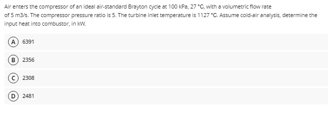 Air
enters the compressor of an ideal air-standard Brayton cycle at 100 kPa, 27 °C, with a volumetric flow rate
of 5 m3/s. The compressor pressure ratio is 5. The turbine inlet temperature is 1127 °C. Assume cold-air analysis, determine the
input heat into combustor, in kW.
(A) 6391
B 2356
C2308
2481