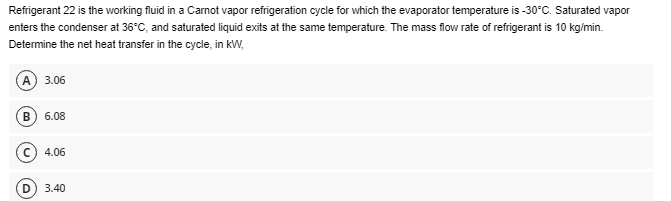 Refrigerant 22 is the working fluid in a Carnot vapor refrigeration cycle for which the evaporator temperature is -30°C. Saturated vapor
enters the condenser at 36°C, and saturated liquid exits at the same temperature. The mass flow rate of refrigerant is 10 kg/min.
Determine the net heat transfer in the cycle, in kW,
(A) 3.06
B 6.08
4.06
3.40