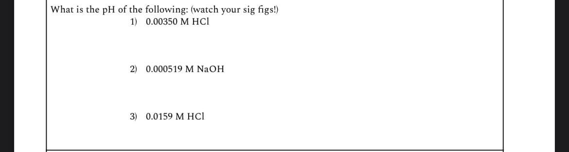 What is the pH of the following: (watch your sig figs!)
1) 0.00350 M HCI
2) 0.000519 M NaOH
3) 0.0159 M HCl