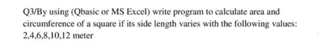 Q3/By using (Qbasic or MS Excel) write program to calculate area and
circumference of a square if its side length varies with the following values:
2,4,6,8,10,12 meter
