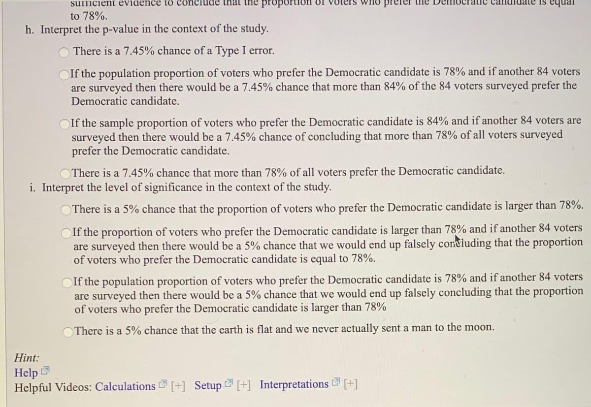 SUIncient evidence to conciude that ihe proportion OI
prefer
to 78%.
h. Interpret the p-value in the context of the study.
There is a 7.45% chance of a Type I error.
OIf the population proportion of voters who prefer the Democratic candidate is 78% and if another 84 voters
are surveyed then there would be a 7.45% chance that more than 84% of the 84 voters surveyed prefer the
Democratic candidate.
If the sample proportion of voters who prefer the Democratic candidate is 84% and if another 84 voters are
surveyed then there would be a 7.45% chance of concluding that more than 78% of all voters surveyed
prefer the Democratic candidate.
OThere is a 7.45% chance that more than 78% of all voters prefer the Democratic candidate.
i. Interpret the level of significance in the context of the study.
There is a 5% chance that the proportion of voters who prefer the Democratic candidate is larger than 78%.
If the proportion of voters who prefer the Democratic candidate is larger than 78% and if another 84 voters
are surveyed then there would be a 5% chance that we would end up falsely concluding that the proportion
of voters who prefer the Democratic candidate is equal to 78%.
If the population proportion of voters who prefer the Democratic candidate is 78% and if another 84 voters
are surveyed then there would be a 5% chance that we would end up falsely concluding that the proportion
of voters who prefer the Democratic candidate is larger than 78%
There is a 5% chance that the earth is flat and we never actually sent a man to the moon.
Hint:
Help
Helpful Videos: Calculations [+] Setup [+] Interpretations 2 [+]
