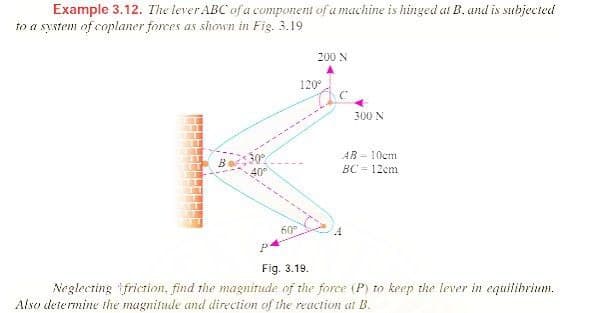 Example 3.12. The lever ABC of a component of a machine is hinged at B, and is subjected
to a system of coplaner forces as shown in Fig. 3.19
200 N
120°
300 N
30%
40°
AB - 10cm
BC = 12cm
60
Fig. 3.19.
Neglecting friction, find the magnitude of the force (P) to keep the lever in equilibrium.
Also determine the magnitude and direction of the reaction at B.
