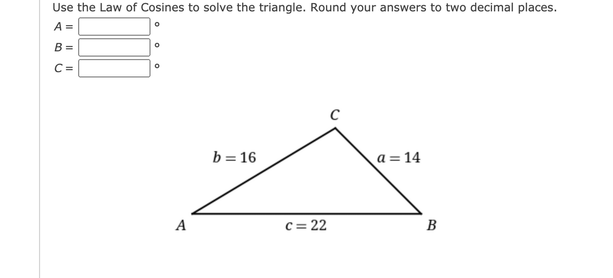 Use the Law of Cosines to solve the triangle. Round your answers to two decimal places.
A =
B =
C =
C
b = 16
a = 14
A
c = 22
В
