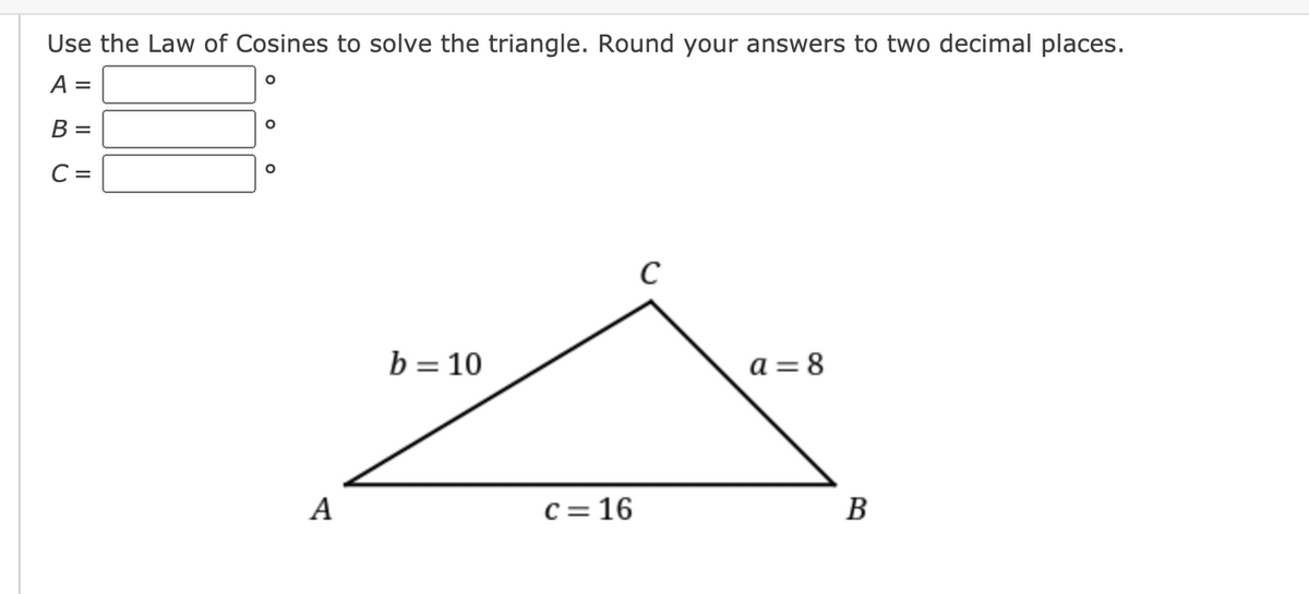 Use the Law of Cosines to solve the triangle. Round your answers to two decimal places.
A =
B =
C =
C
b = 10
a = 8
A
C = 16
В
