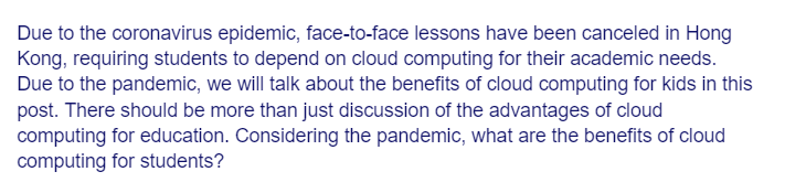 Due to the coronavirus epidemic, face-to-face lessons have been canceled in Hong
Kong, requiring students to depend on cloud computing for their academic needs.
Due to the pandemic, we will talk about the benefits of cloud computing for kids in this
post. There should be more than just discussion of the advantages of cloud
computing for education. Considering the pandemic, what are the benefits of cloud
computing for students?