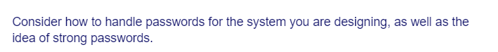 Consider how to handle passwords for the system you are designing, as well as the
idea of strong passwords.