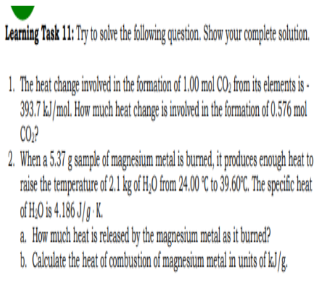 Learning Task 11: Try to solve the following question. Show your complete solution.
1. The heat change involved in the formation of 1.00 mol CO₂ from its elements is
393.7 kJ/mol. How much heat change is involved in the formation of 0.576 mol
CO₂?
2. When a 5.37 g sample of magnesium metal is burned, it produces enough heat to
raise the temperature of 2.1 kg of H₂O from 24.00 °C to 39.60°C. The specific heat
of H₂O is 4.186 J/g-K.
a. How much heat is released by the magnesium metal as it burned?
b. Calculate the heat of combustion of magnesium metal in units of kJ/g.