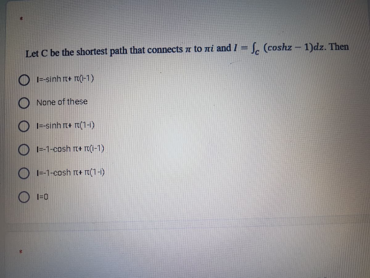 Let C be the shortest path that connects a to ni and I = J. (coshz – 1)dz. Then
1=-sinh rt+ r(i-1)
None of these
|=-sinh rt+ r(1-)
|=-1-cosh rt+ T(I-1)
O I--1-cosh t+ m(1-1)
O 1=0
